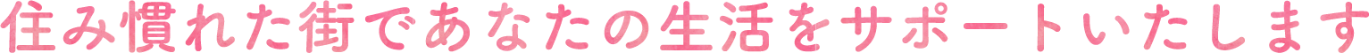 住み慣れた街であなたの生活をサポートいたします